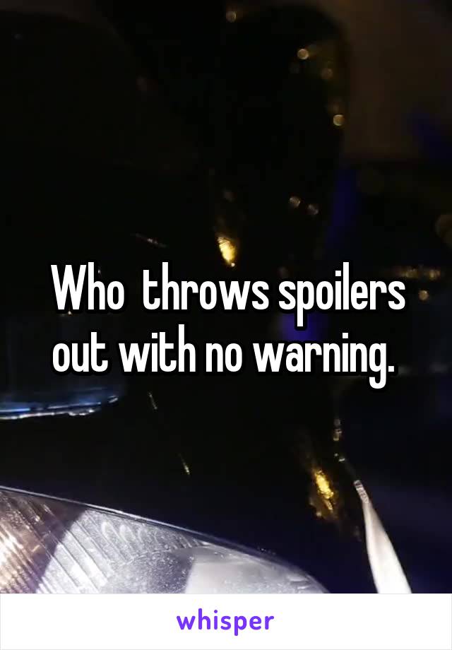 Who  throws spoilers out with no warning. 