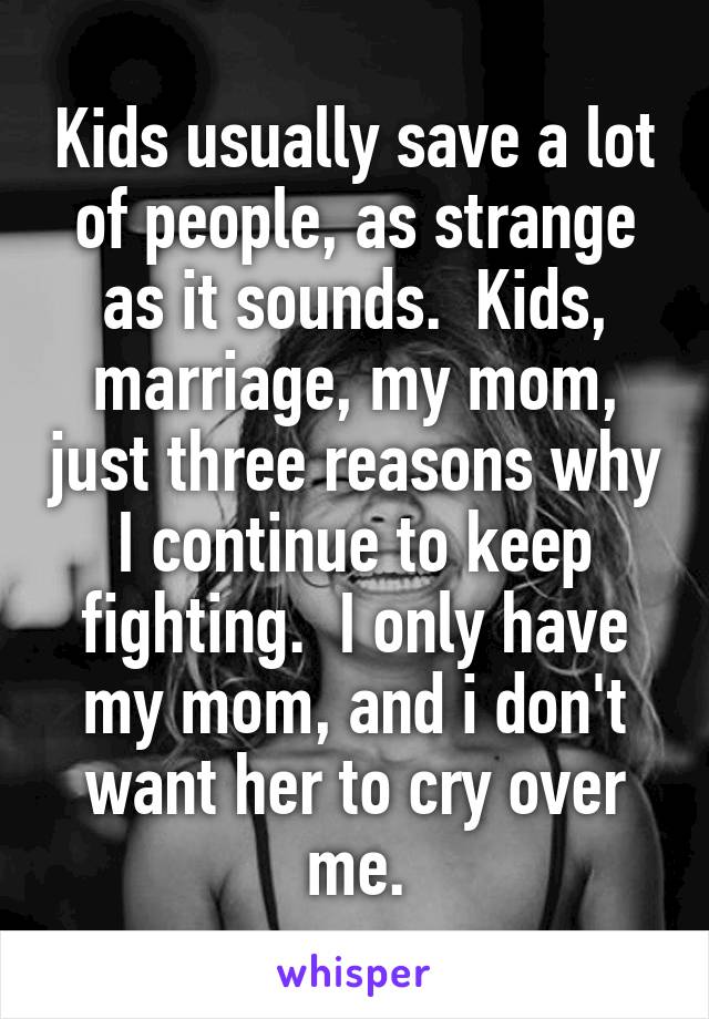 Kids usually save a lot of people, as strange as it sounds.  Kids, marriage, my mom, just three reasons why I continue to keep fighting.  I only have my mom, and i don't want her to cry over me.