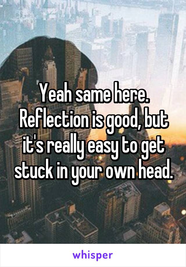 Yeah same here. Reflection is good, but it's really easy to get stuck in your own head.