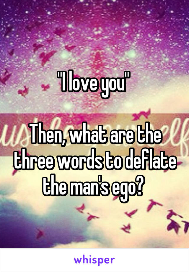 "I love you" 

Then, what are the three words to deflate the man's ego? 