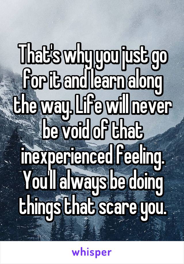 That's why you just go for it and learn along the way. Life will never be void of that inexperienced feeling. You'll always be doing things that scare you.