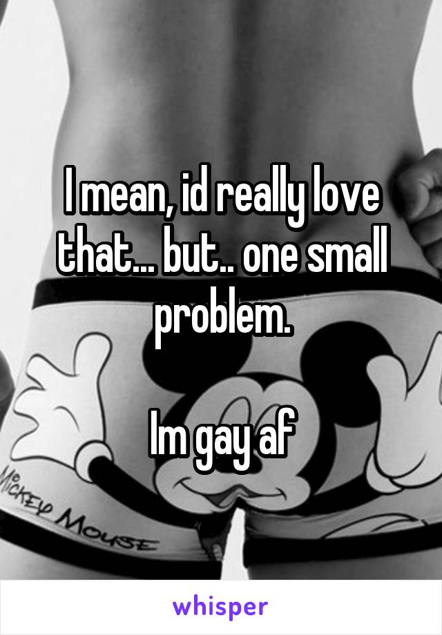 I mean, id really love that... but.. one small problem.

Im gay af