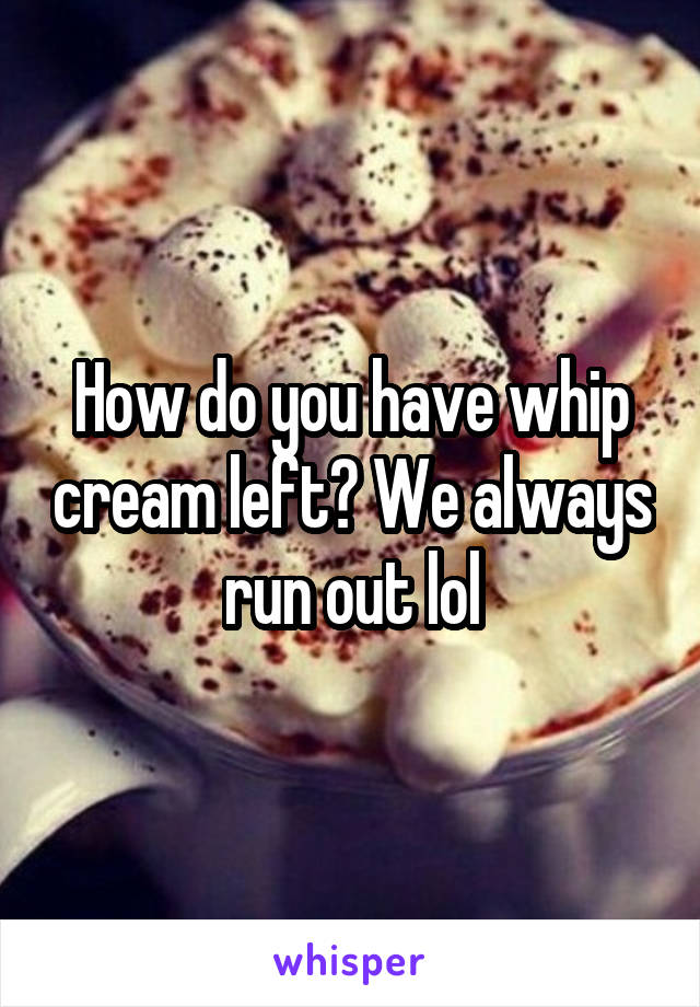 How do you have whip cream left? We always run out lol
