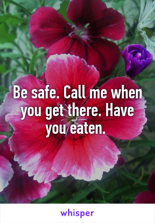Be safe. Call me when you get there. Have you eaten. 