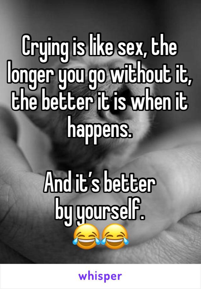 Crying is like sex, the longer you go without it, the better it is when it happens. 

And it’s better by yourself. 
😂😂