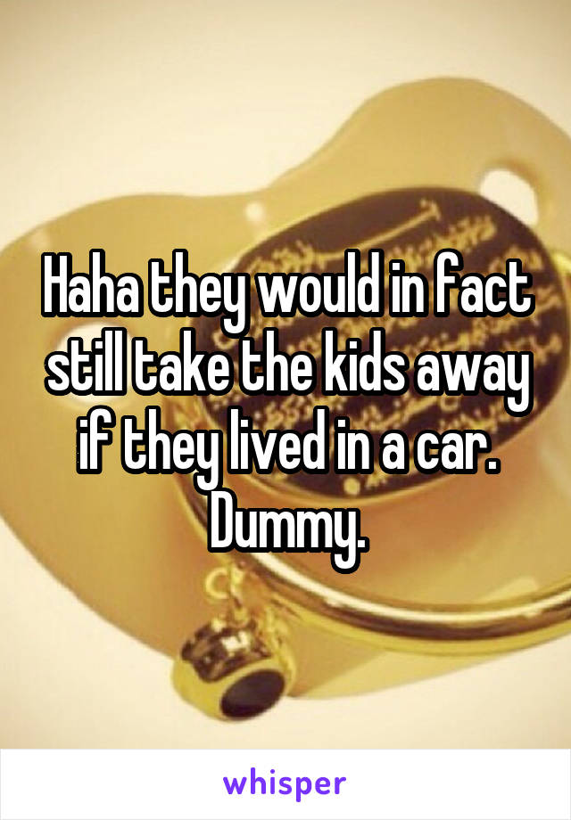 Haha they would in fact still take the kids away if they lived in a car. Dummy.