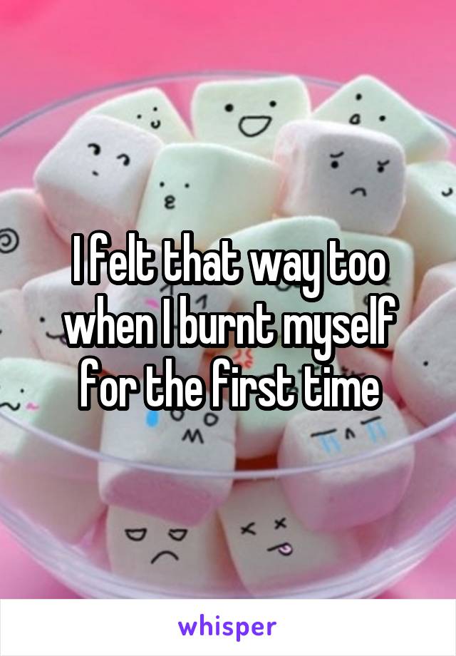 I felt that way too when I burnt myself for the first time