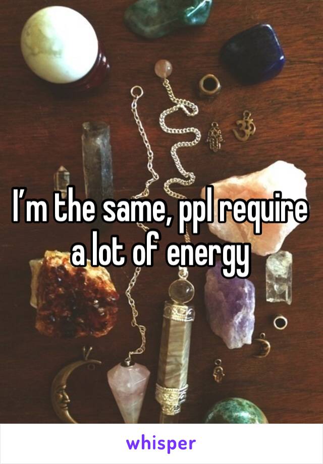 I’m the same, ppl require a lot of energy 