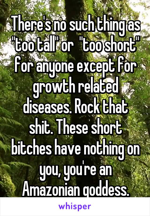 There's no such thing as "too tall" or  "too short" for anyone except for growth related diseases. Rock that shit. These short bitches have nothing on you, you're an Amazonian goddess.