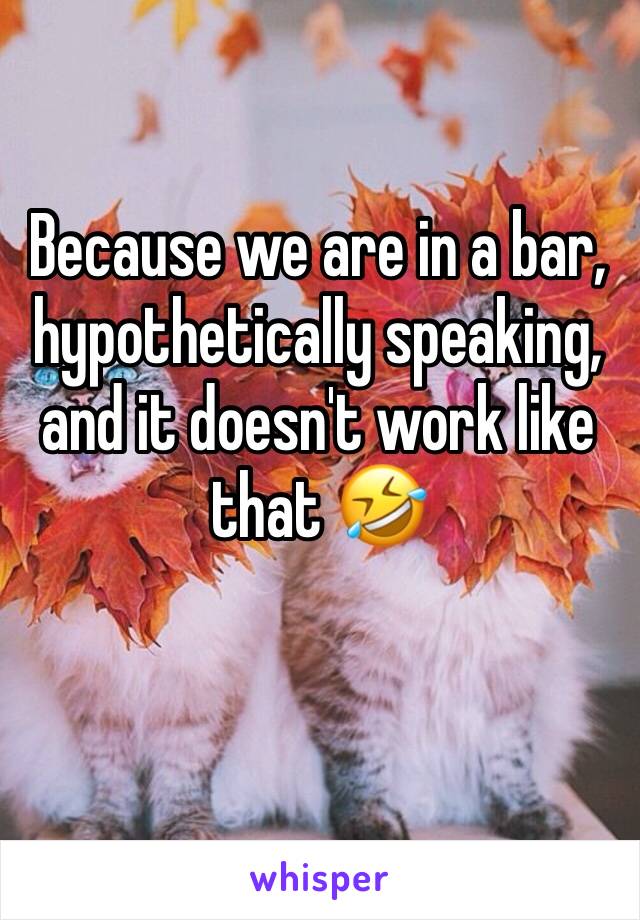 Because we are in a bar, hypothetically speaking, and it doesn't work like that 🤣