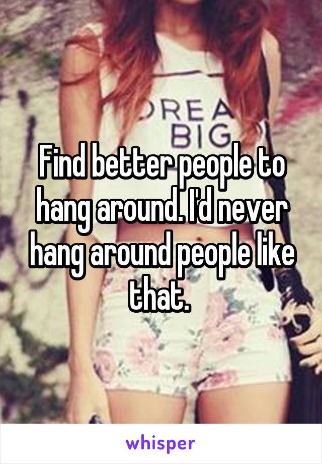 Find better people to hang around. I'd never hang around people like that. 