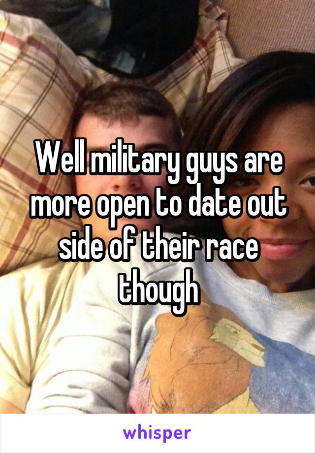 Well military guys are more open to date out side of their race though