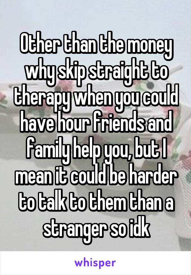 Other than the money why skip straight to therapy when you could have hour friends and family help you, but I mean it could be harder to talk to them than a stranger so idk