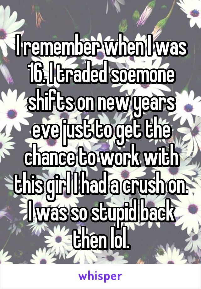 I remember when I was 16. I traded soemone shifts on new years eve just to get the chance to work with this girl I had a crush on. I was so stupid back then lol.