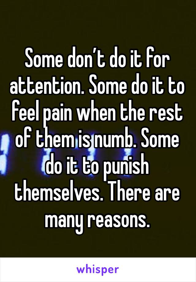 Some don’t do it for attention. Some do it to feel pain when the rest of them is numb. Some do it to punish themselves. There are many reasons.