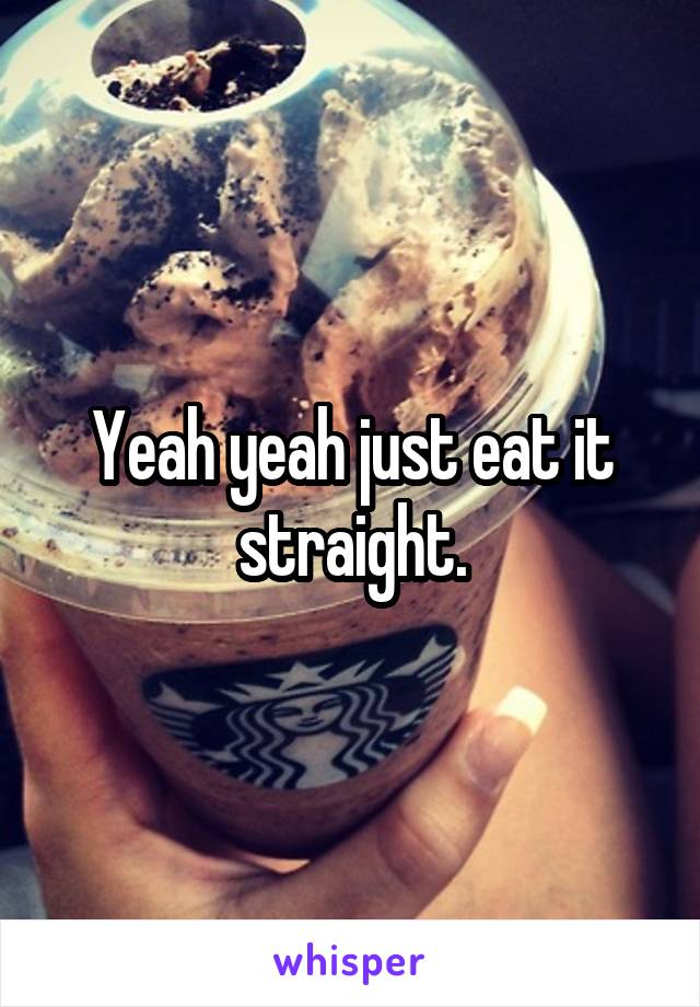 Yeah yeah just eat it straight.