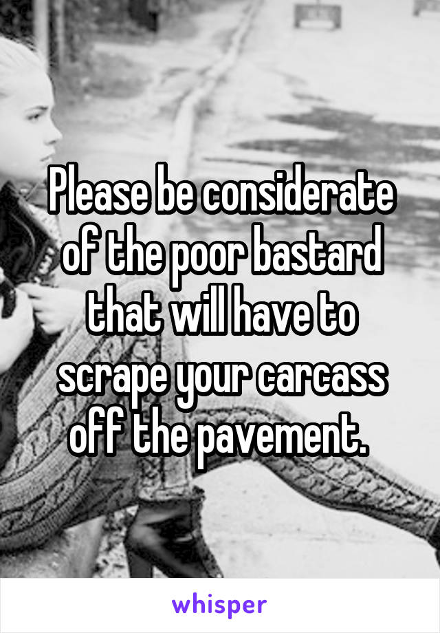 Please be considerate of the poor bastard that will have to scrape your carcass off the pavement. 