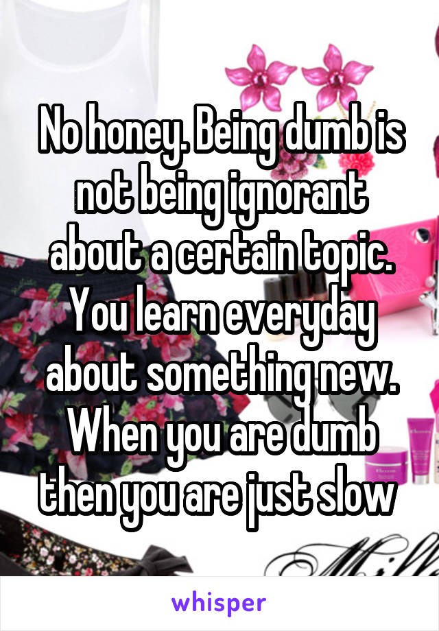 No honey. Being dumb is not being ignorant about a certain topic. You learn everyday about something new. When you are dumb then you are just slow 