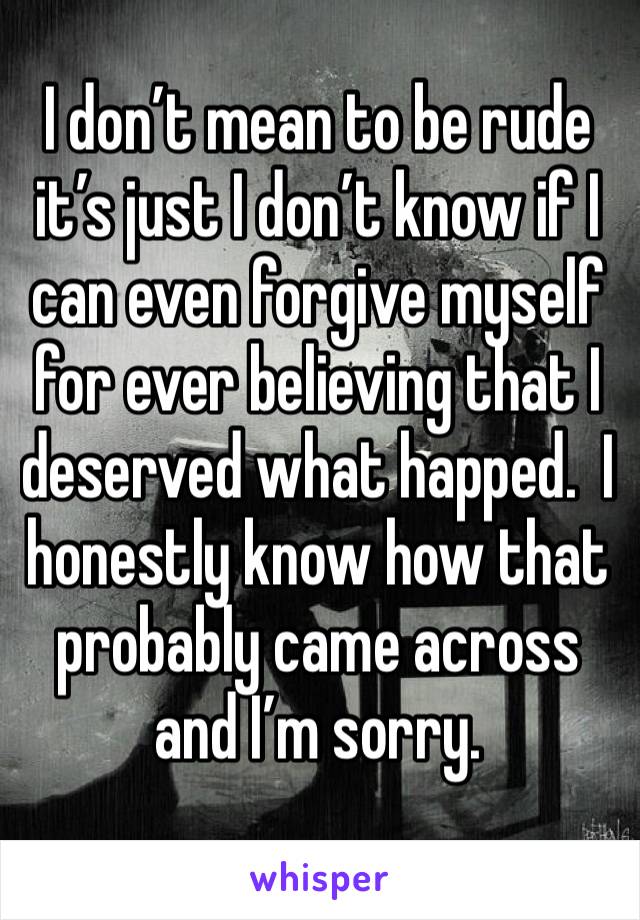 I don’t mean to be rude it’s just I don’t know if I can even forgive myself for ever believing that I deserved what happed.  I honestly know how that probably came across and I’m sorry.