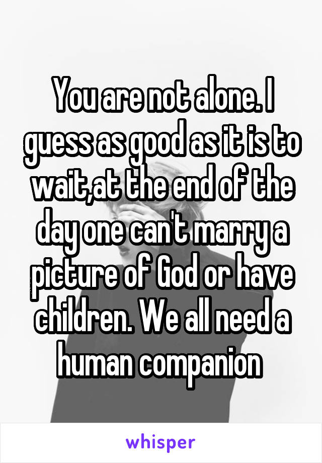 You are not alone. I guess as good as it is to wait,at the end of the day one can't marry a picture of God or have children. We all need a human companion 