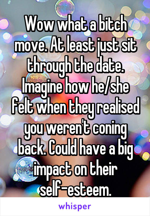 Wow what a bitch move. At least just sit through the date. Imagine how he/she felt when they realised you weren't coning back. Could have a big impact on their self-esteem.
