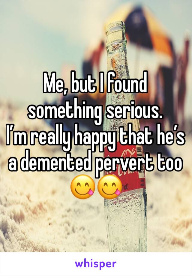 Me, but I found something serious. 
I’m really happy that he’s a demented pervert too 😋😋