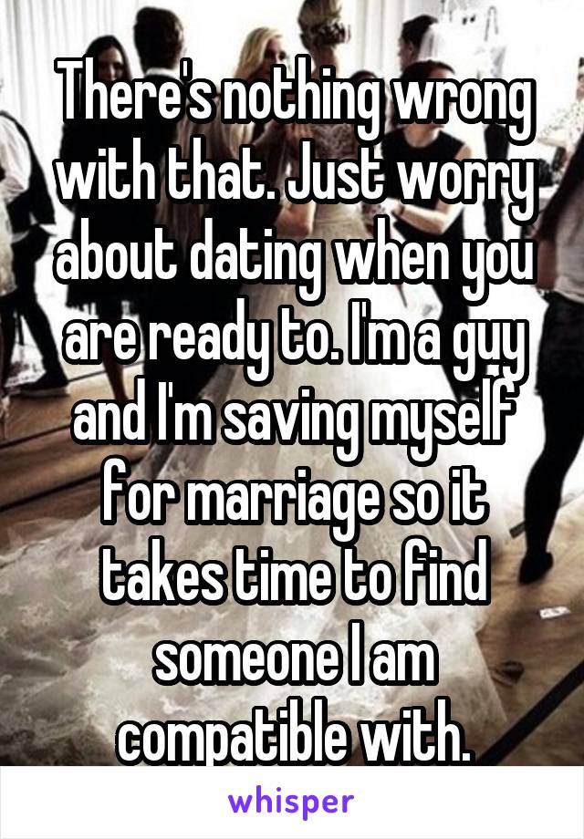 There's nothing wrong with that. Just worry about dating when you are ready to. I'm a guy and I'm saving myself for marriage so it takes time to find someone I am compatible with.