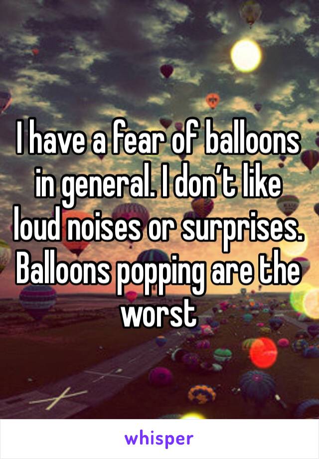 I have a fear of balloons in general. I don’t like loud noises or surprises. Balloons popping are the worst