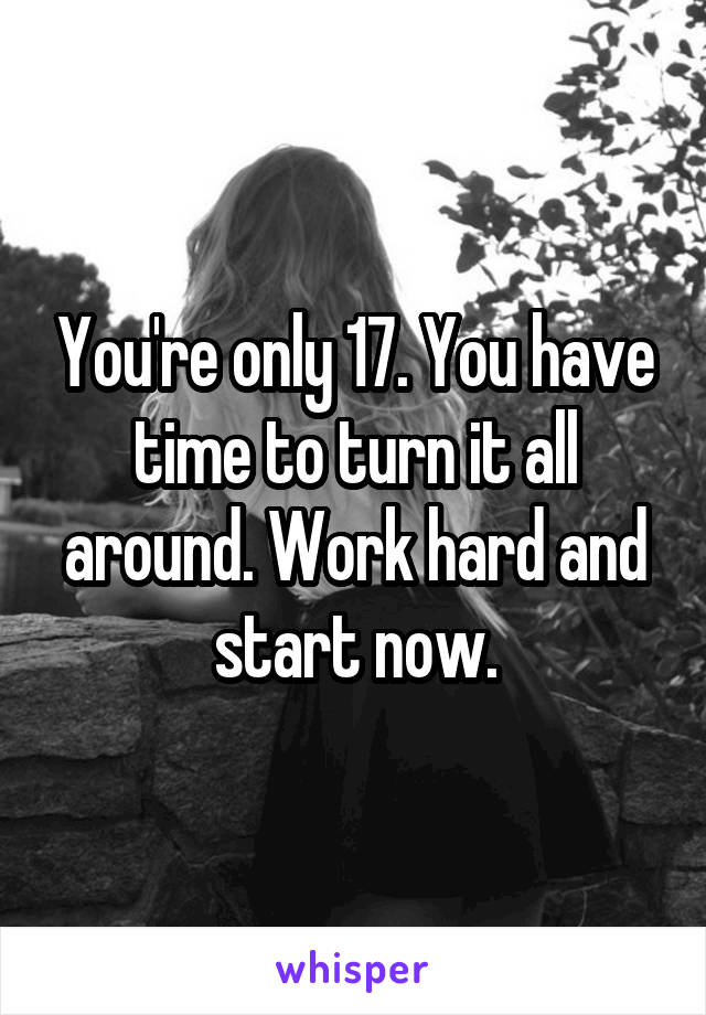 You're only 17. You have time to turn it all around. Work hard and start now.