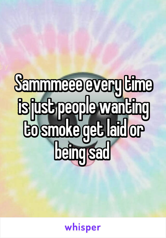 Sammmeee every time is just people wanting to smoke get laid or being sad 