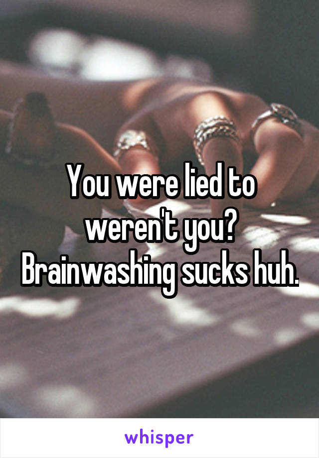 You were lied to weren't you? Brainwashing sucks huh.