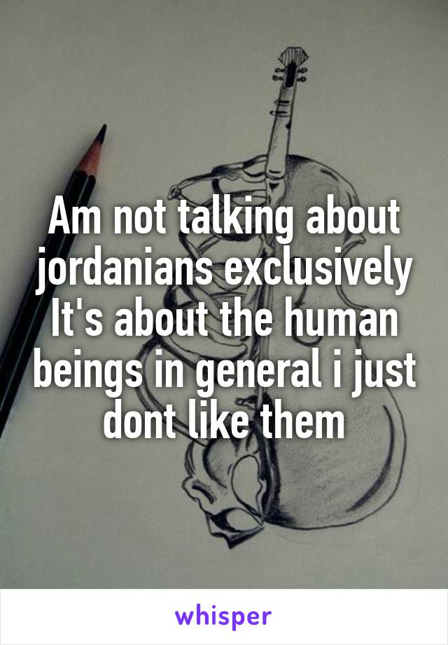 Am not talking about jordanians exclusively
It's about the human beings in general i just dont like them