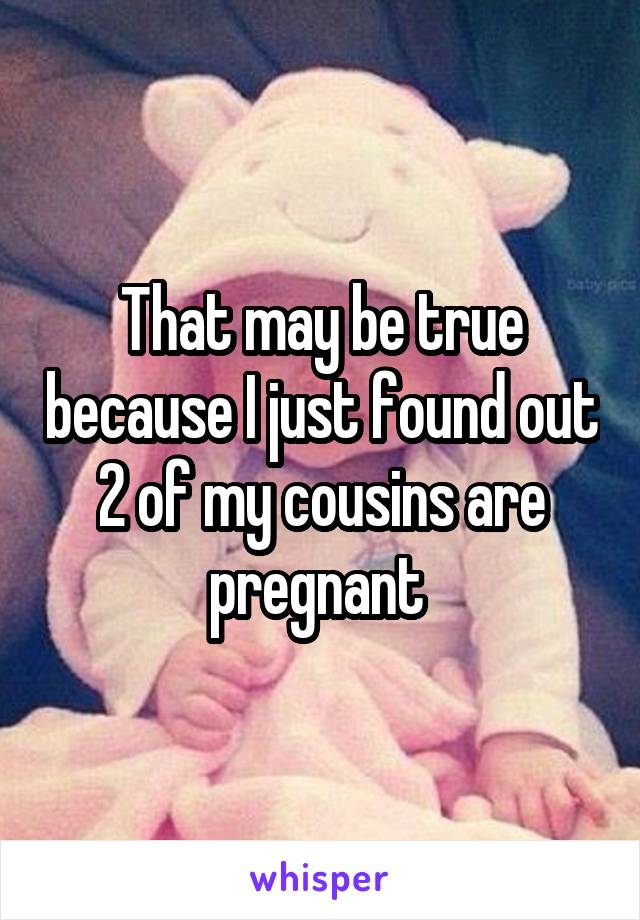 That may be true because I just found out 2 of my cousins are pregnant 