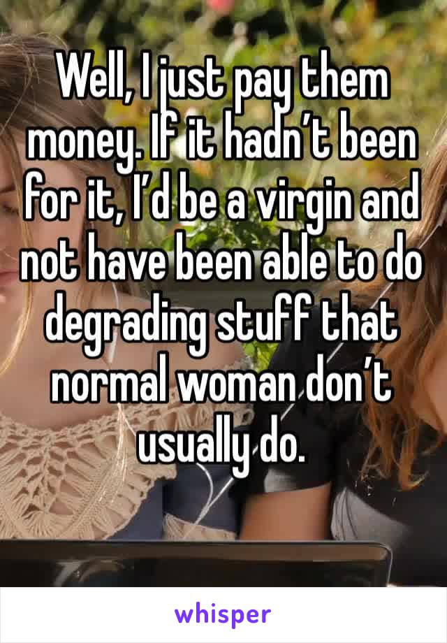 Well, I just pay them money. If it hadn’t been for it, I’d be a virgin and not have been able to do degrading stuff that normal woman don’t usually do. 
