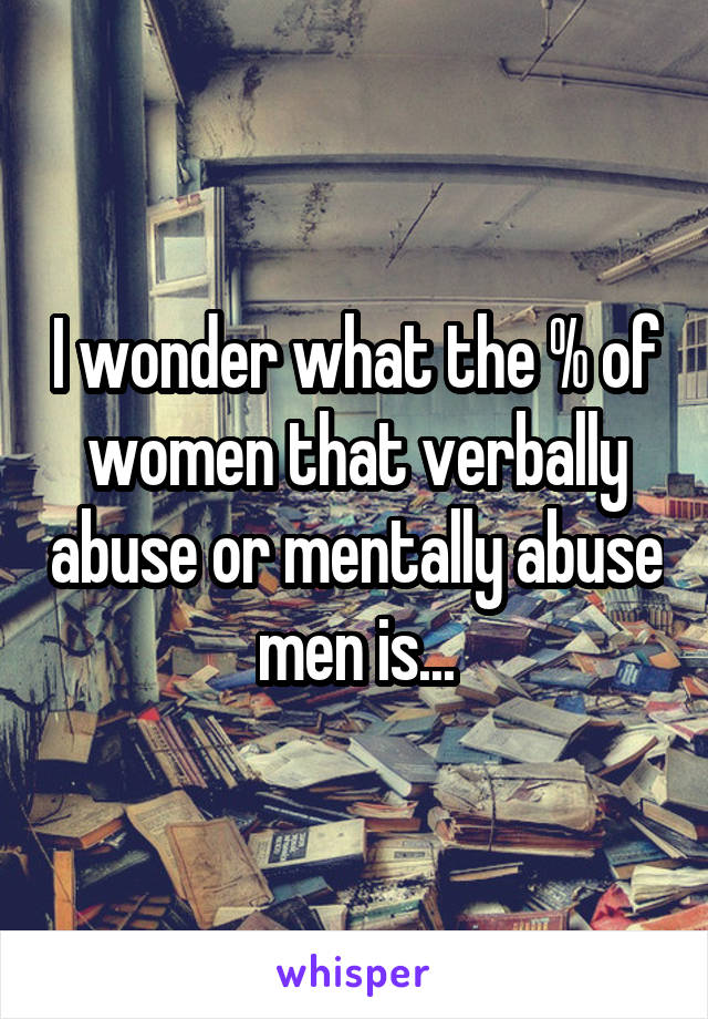 I wonder what the % of women that verbally abuse or mentally abuse men is...