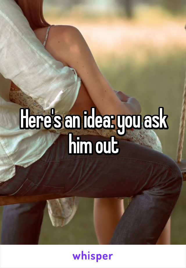 Here's an idea: you ask him out