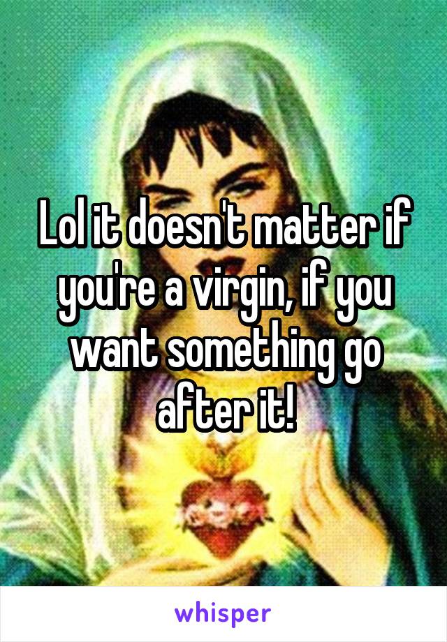 Lol it doesn't matter if you're a virgin, if you want something go after it!