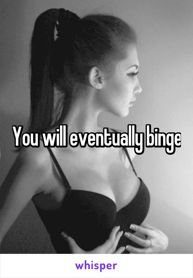 You will eventually binge