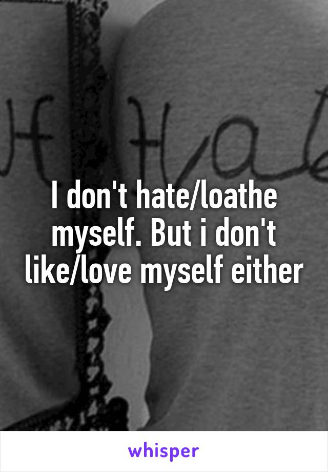 I don't hate/loathe myself. But i don't like/love myself either