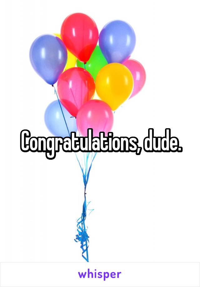Congratulations, dude.