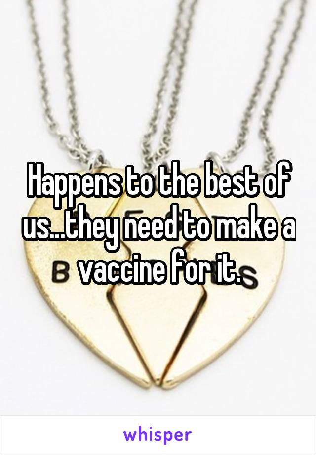 Happens to the best of us...they need to make a vaccine for it.