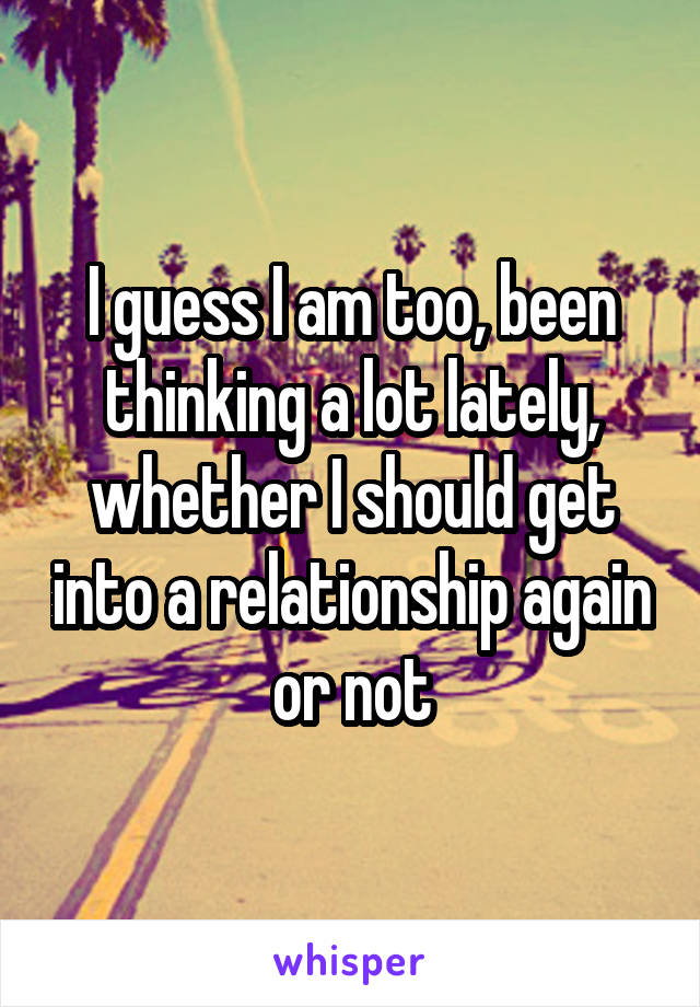 I guess I am too, been thinking a lot lately, whether I should get into a relationship again or not