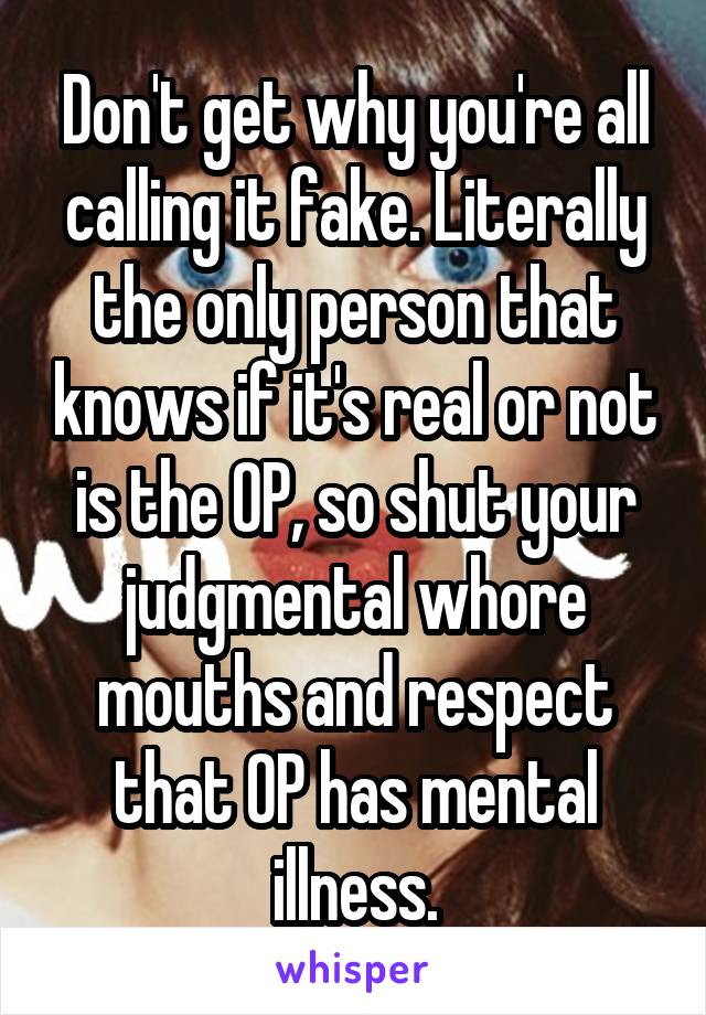Don't get why you're all calling it fake. Literally the only person that knows if it's real or not is the OP, so shut your judgmental whore mouths and respect that OP has mental illness.