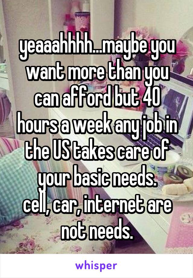 yeaaahhhh...maybe you want more than you can afford but 40 hours a week any job in the US takes care of your basic needs.
cell, car, internet are not needs.