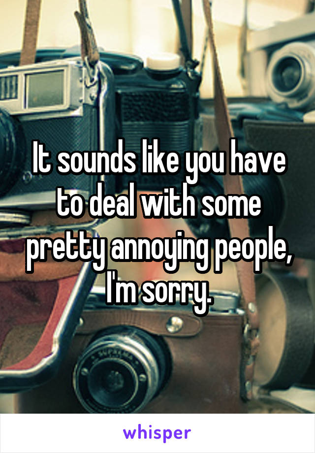 It sounds like you have to deal with some pretty annoying people, I'm sorry.