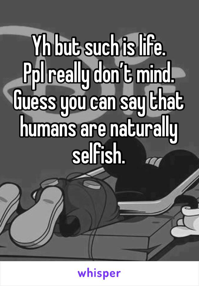 Yh but such is life. 
Ppl really don’t mind. 
Guess you can say that humans are naturally selfish. 
