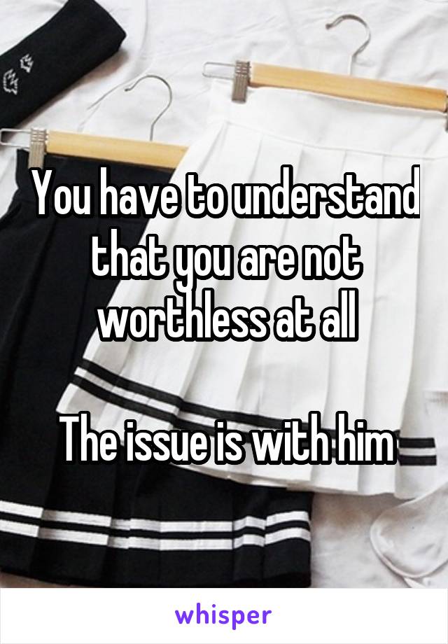 You have to understand that you are not worthless at all

The issue is with him