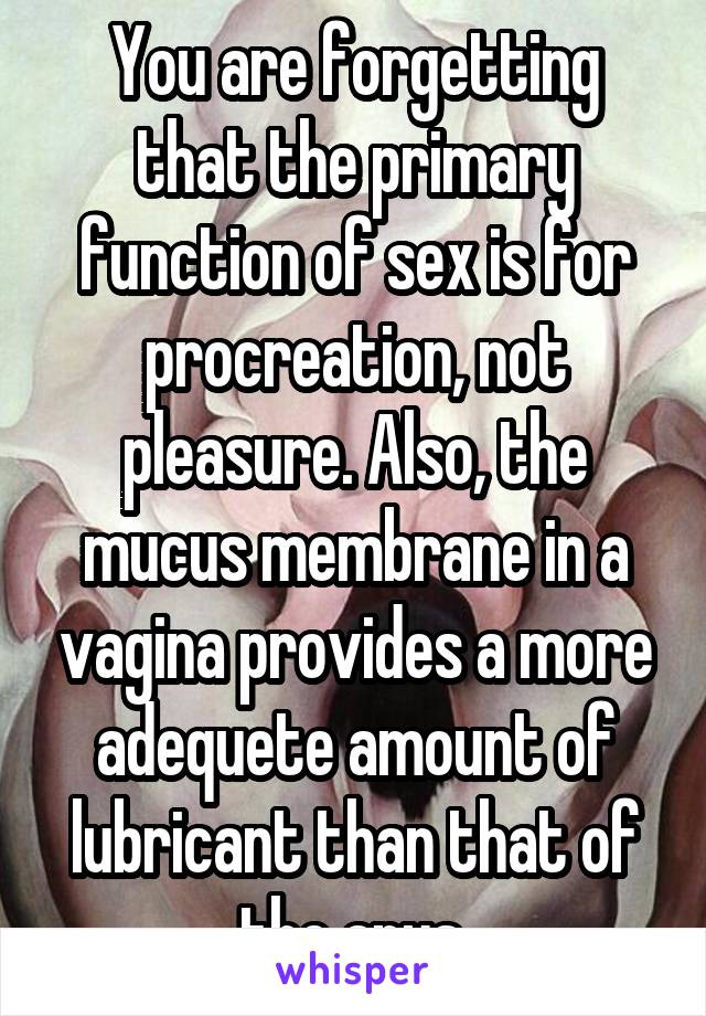 You are forgetting that the primary function of sex is for procreation, not pleasure. Also, the mucus membrane in a vagina provides a more adequete amount of lubricant than that of the anus.