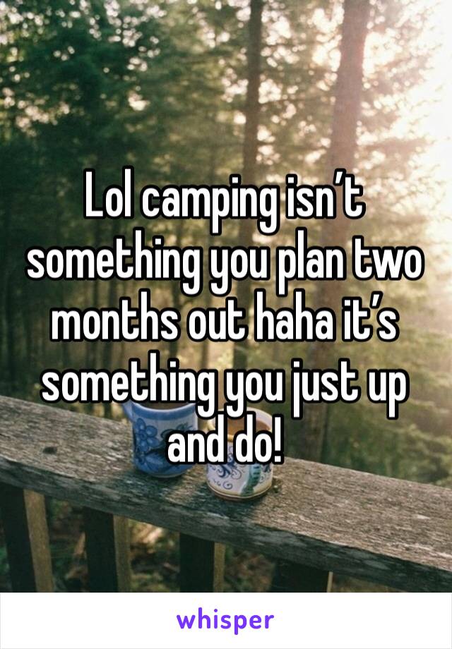 Lol camping isn’t something you plan two months out haha it’s something you just up and do! 