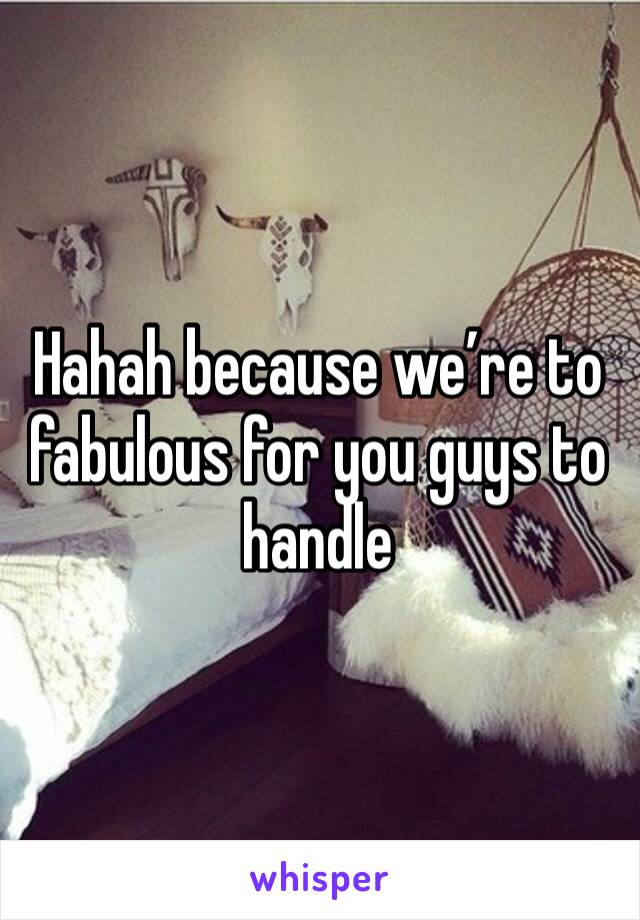 Hahah because we’re to fabulous for you guys to handle 